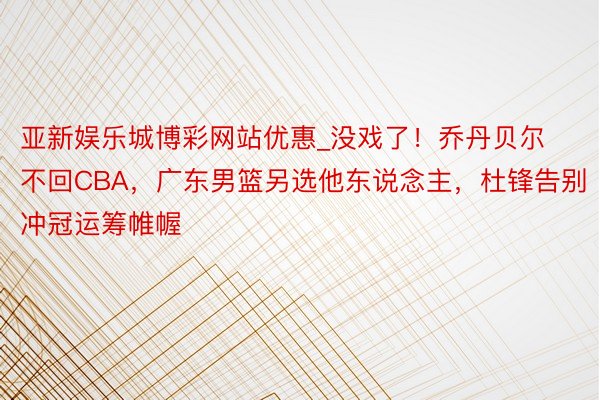 亚新娱乐城博彩网站优惠_没戏了！乔丹贝尔不回CBA，广东男篮另选他东说念主，杜锋告别冲冠运筹帷幄