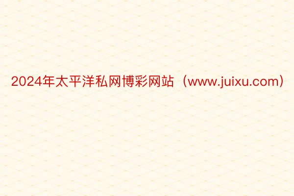 2024年太平洋私网博彩网站（www.juixu.com）