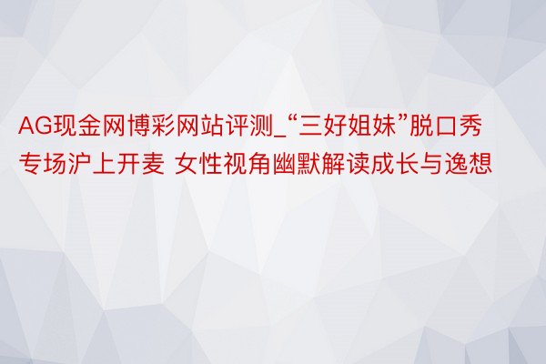 AG现金网博彩网站评测_“三好姐妹”脱口秀专场沪上开麦 女性视角幽默解读成长与逸想