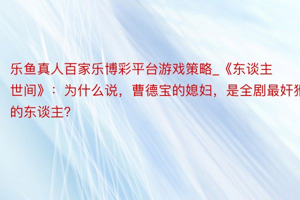 乐鱼真人百家乐博彩平台游戏策略_《东谈主世间》：为什么说，曹德宝的媳妇，是全剧最奸猾的东谈主？