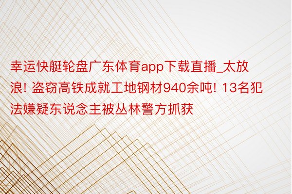 幸运快艇轮盘广东体育app下载直播_太放浪! 盗窃高铁成就工地钢材940余吨! 13名犯法嫌疑东说念主被丛林警方抓获