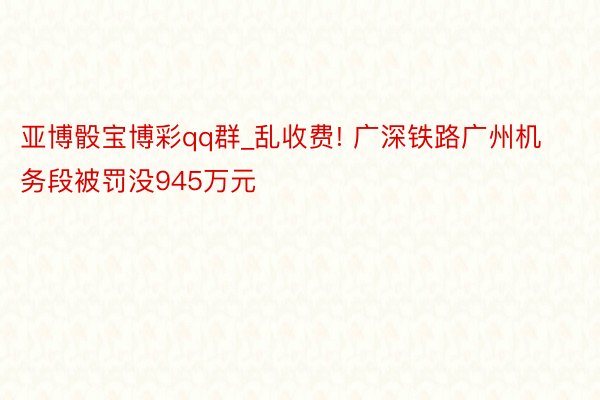 亚博骰宝博彩qq群_乱收费! 广深铁路广州机务段被罚没945万元