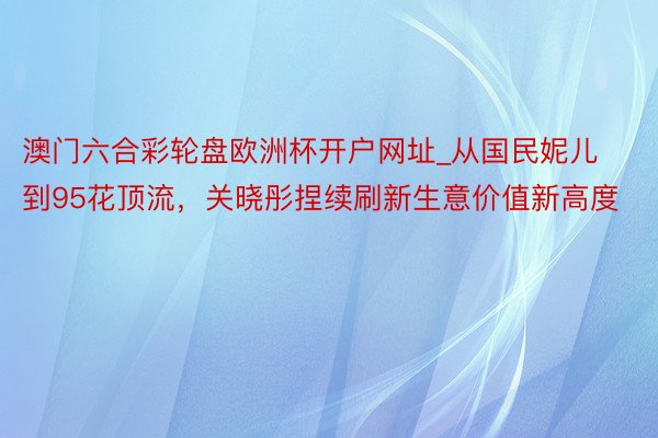 澳门六合彩轮盘欧洲杯开户网址_从国民妮儿到95花顶流，关晓彤捏续刷新生意价值新高度