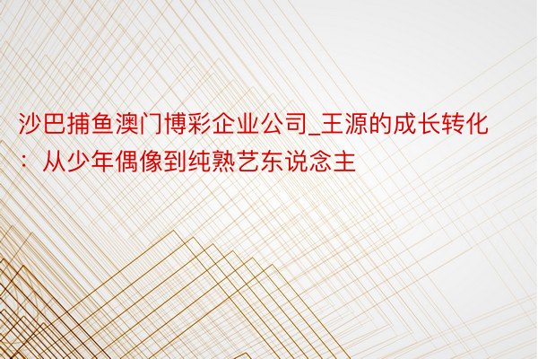 沙巴捕鱼澳门博彩企业公司_王源的成长转化：从少年偶像到纯熟艺东说念主