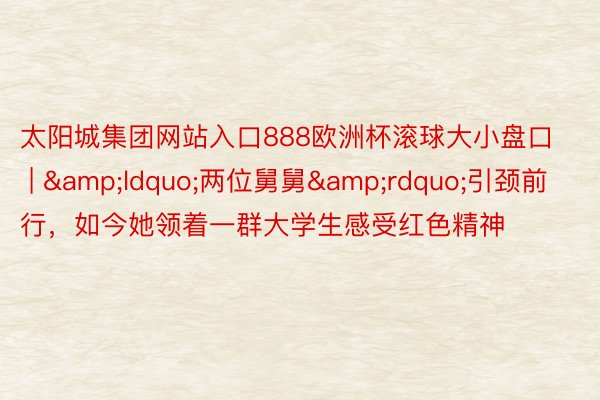 太阳城集团网站入口888欧洲杯滚球大小盘口 | &ldquo;两位舅舅&rdquo;引颈前行，如今她领着一群大学生感受红色精神