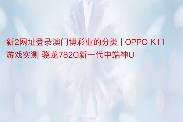 新2网址登录澳门博彩业的分类 | OPPO K11游戏实测 骁龙782G新一代中端神U