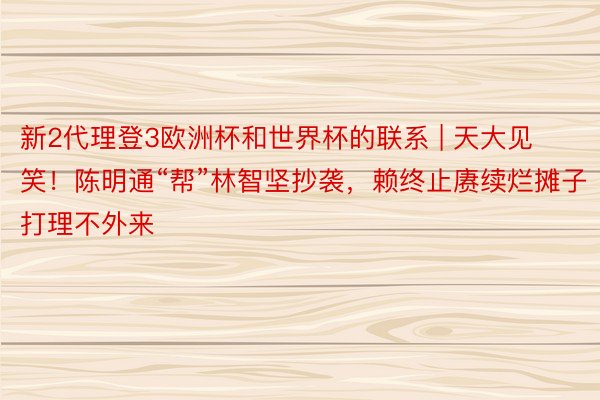 新2代理登3欧洲杯和世界杯的联系 | 天大见笑！陈明通“帮”林智坚抄袭，赖终止赓续烂摊子打理不外来