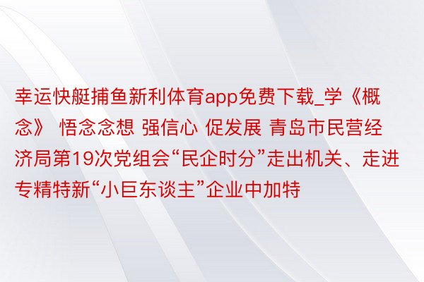 幸运快艇捕鱼新利体育app免费下载_学《概念》 悟念念想 强信心 促发展 青岛市民营经济局第19次党组会“民企时分”走出机关、走进专精特新“小巨东谈主”企业中加特