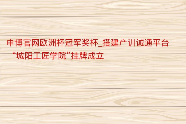 申博官网欧洲杯冠军奖杯_搭建产训诫通平台  “城阳工匠学院”挂牌成立