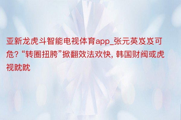 亚新龙虎斗智能电视体育app_张元英岌岌可危? “转圈扭胯”掀翻效法欢快, 韩国财阀或虎视眈眈