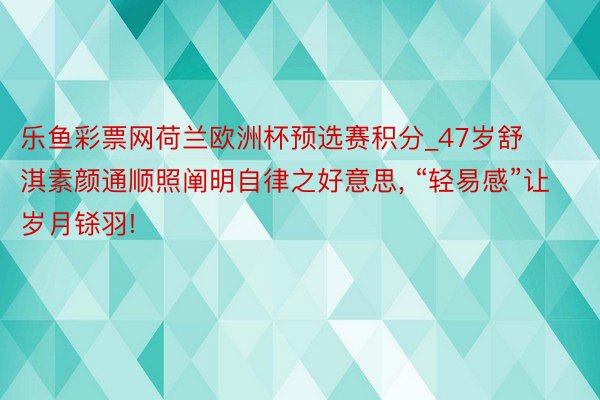 乐鱼彩票网荷兰欧洲杯预选赛积分_47岁舒淇素颜通顺照阐明自律之好意思, “轻易感”让岁月铩羽!