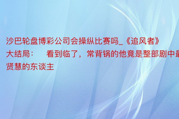 沙巴轮盘博彩公司会操纵比赛吗_《追风者》大结局：​看到临了，常背锅的他竟是整部剧中最贤慧的东谈主