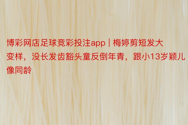 博彩网店足球竞彩投注app | 梅婷剪短发大变样，没长发齿豁头童反倒年青，跟小13岁颖儿像同龄