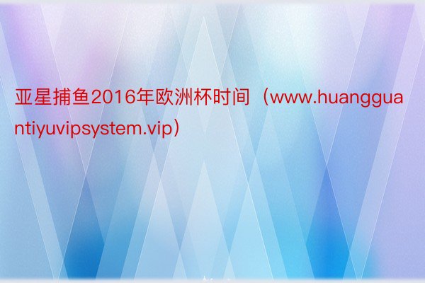 亚星捕鱼2016年欧洲杯时间（www.huangguantiyuvipsystem.vip）