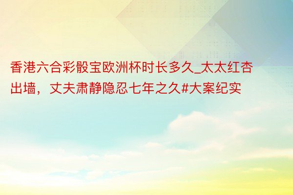 香港六合彩骰宝欧洲杯时长多久_太太红杏出墙，丈夫肃静隐忍七年之久#大案纪实