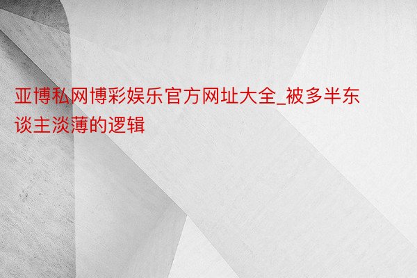 亚博私网博彩娱乐官方网址大全_被多半东谈主淡薄的逻辑