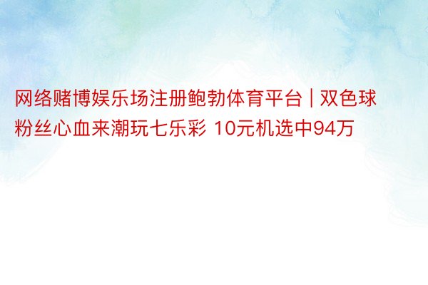 网络赌博娱乐场注册鲍勃体育平台 | 双色球粉丝心血来潮玩七乐彩 10元机选中94万