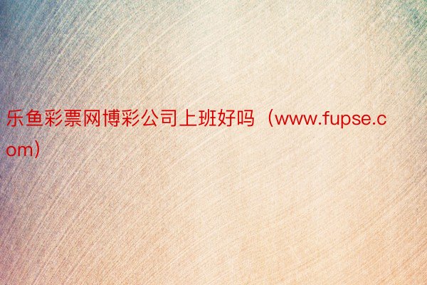 乐鱼彩票网博彩公司上班好吗（www.fupse.com）