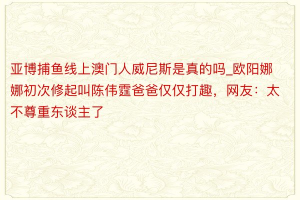 亚博捕鱼线上澳门人威尼斯是真的吗_欧阳娜娜初次修起叫陈伟霆爸爸仅仅打趣，网友：太不尊重东谈主了