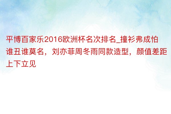 平博百家乐2016欧洲杯名次排名_撞衫弗成怕谁丑谁莫名，刘亦菲周冬雨同款造型，颜值差距上下立见