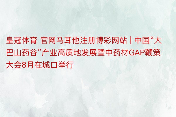 皇冠体育 官网马耳他注册博彩网站 | 中国“大巴山药谷”产业高质地发展暨中药材GAP鞭策大会8月在城口举行