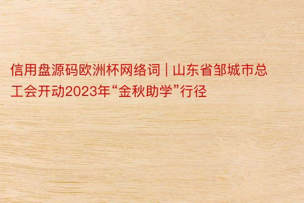 信用盘源码欧洲杯网络词 | 山东省邹城市总工会开动2023年“金秋助学”行径