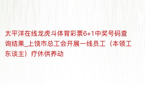 太平洋在线龙虎斗体育彩票6+1中奖号码查询结果_上饶市总工会开展一线员工（本领工东谈主）疗休供养动