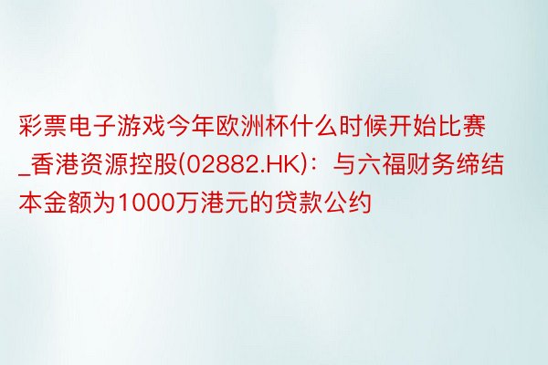 彩票电子游戏今年欧洲杯什么时候开始比赛_香港资源控股(02882.HK)：与六福财务缔结本金额为1000万港元的贷款公约