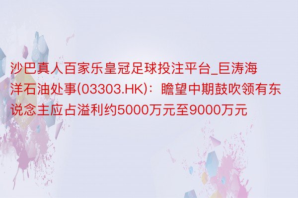 沙巴真人百家乐皇冠足球投注平台_巨涛海洋石油处事(03303.HK)：瞻望中期鼓吹领有东说念主应占溢利约5000万元至9000万元