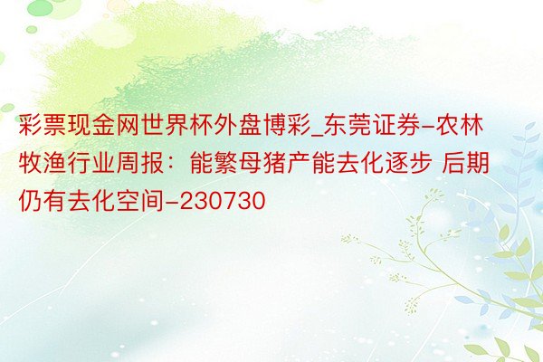 彩票现金网世界杯外盘博彩_东莞证券-农林牧渔行业周报：能繁母猪产能去化逐步 后期仍有去化空间-230730