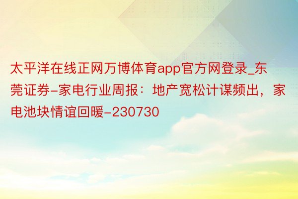 太平洋在线正网万博体育app官方网登录_东莞证券-家电行业周报：地产宽松计谋频出，家电池块情谊回暖-230730