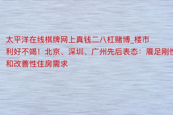 太平洋在线棋牌网上真钱二八杠赌博_楼市利好不竭！北京、深圳、广州先后表态：餍足刚性和改善性住房需求