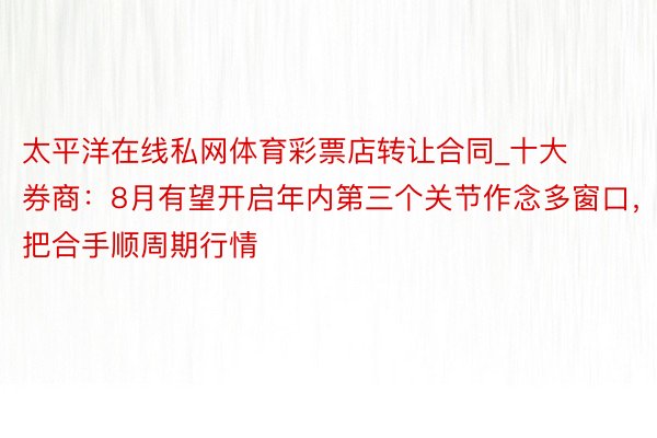 太平洋在线私网体育彩票店转让合同_十大券商：8月有望开启年内第三个关节作念多窗口，把合手顺周期行情