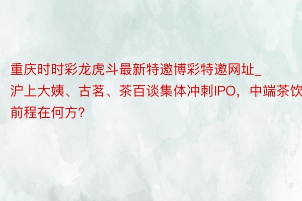 重庆时时彩龙虎斗最新特邀博彩特邀网址_沪上大姨、古茗、茶百谈集体冲刺IPO，中端茶饮前程在何方？