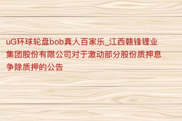 uG环球轮盘bob真人百家乐_江西赣锋锂业集团股份有限公司对于激动部分股份质押息争除质押的公告