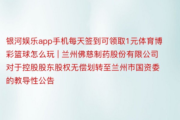 银河娱乐app手机每天签到可领取1元体育博彩篮球怎么玩 | 兰州佛慈制药股份有限公司对于控股股东股权无偿划转至兰州市国资委的教导性公告