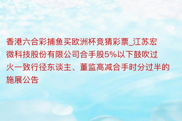 香港六合彩捕鱼买欧洲杯竞猜彩票_江苏宏微科技股份有限公司合手股5%以下鼓吹过火一致行径东谈主、董监高减合手时分过半的施展公告