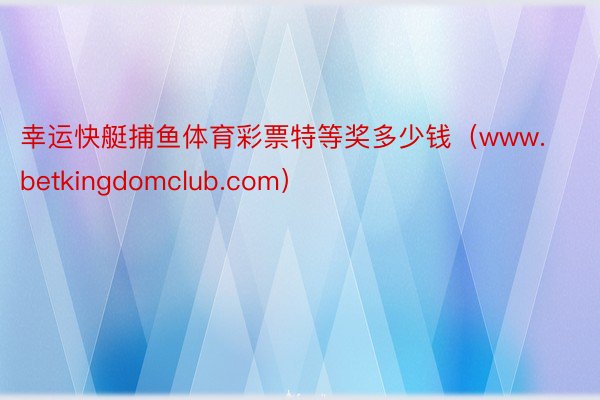 幸运快艇捕鱼体育彩票特等奖多少钱（www.betkingdomclub.com）