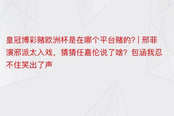 皇冠博彩赌欧洲杯是在哪个平台赌的? | 邢菲演邪派太入戏，猜猜任嘉伦说了啥？包涵我忍不住笑出了声