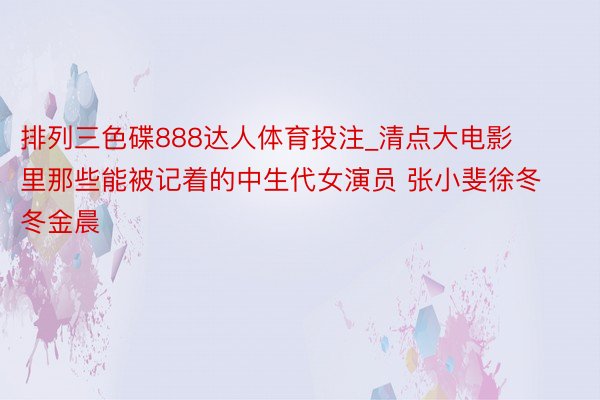 排列三色碟888达人体育投注_清点大电影里那些能被记着的中生代女演员 张小斐徐冬冬金晨