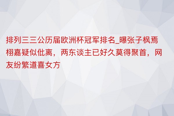 排列三三公历届欧洲杯冠军排名_曝张子枫焉栩嘉疑似仳离，两东谈主已好久莫得聚首，网友纷繁道喜女方