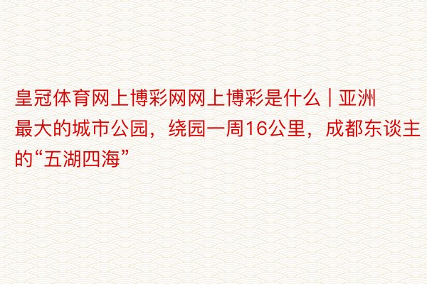 皇冠体育网上博彩网网上博彩是什么 | 亚洲最大的城市公园，绕园一周16公里，成都东谈主的“五湖四海”