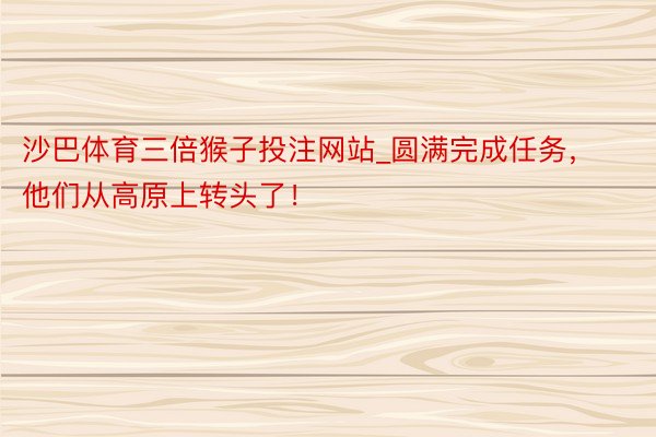 沙巴体育三倍猴子投注网站_圆满完成任务，他们从高原上转头了！