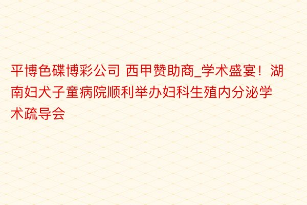 平博色碟博彩公司 西甲赞助商_学术盛宴！湖南妇犬子童病院顺利举办妇科生殖内分泌学术疏导会