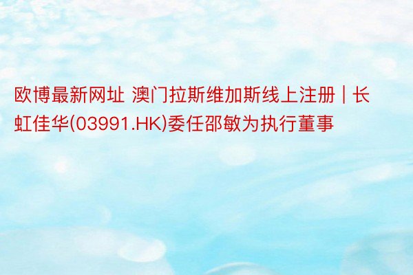 欧博最新网址 澳门拉斯维加斯线上注册 | 长虹佳华(03991.HK)委任邵敏为执行董事