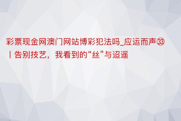 彩票现金网澳门网站博彩犯法吗_应运而声㉝丨告别技艺，我看到的“丝”与迢遥