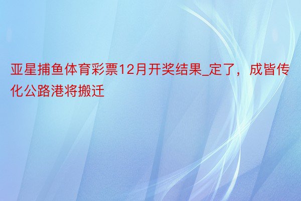 亚星捕鱼体育彩票12月开奖结果_定了，成皆传化公路港将搬迁