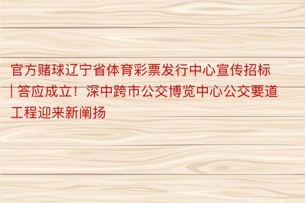 官方赌球辽宁省体育彩票发行中心宣传招标 | 答应成立！深中跨市公交博览中心公交要道工程迎来新阐扬