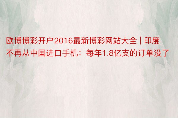 欧博博彩开户2016最新博彩网站大全 | 印度不再从中国进口手机：每年1.8亿支的订单没了