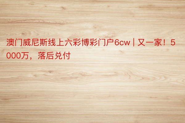 澳门威尼斯线上六彩博彩门户6cw | 又一家！5000万，落后兑付